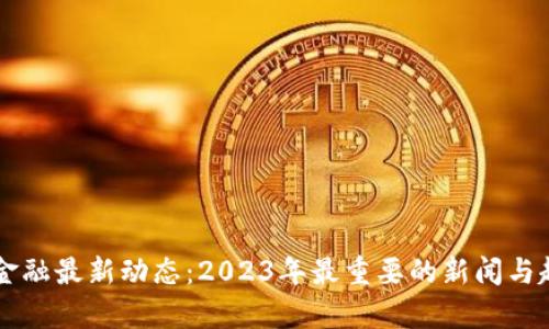 区块链金融最新动态：2023年最重要的新闻与趋势分析